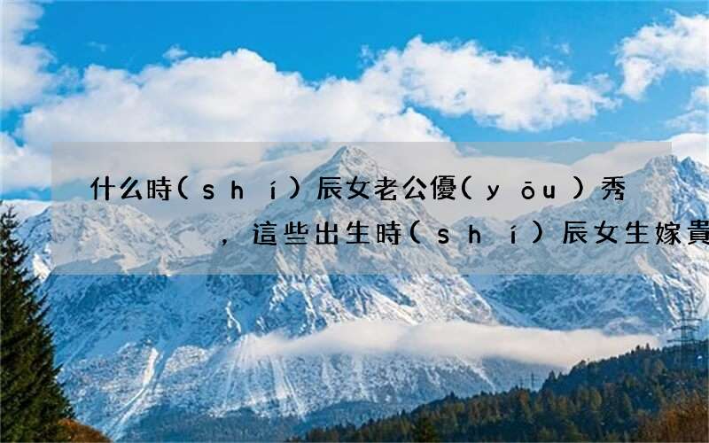 什么時(shí)辰女老公優(yōu)秀，這些出生時(shí)辰女生嫁貴夫